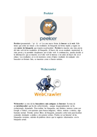 Peekier
Peekier (pronunciado / ‘pi · ki · er /) es una nueva forma de buscar en la web. Sólo
tienes que echar un vistazo a los resultados de búsqueda de forma rápida y segura en
este motor de búsqueda que respeta su privacidad. Peekierte muestra una vista previa
del sitio web de los resultados de búsqueda. Al hacer clic en un resultado maximizará la
vista previa y te permitirá desplazarse por el sitio web. A continuación, puedes decidir si
la información que se muestra en el sitio web le interesa o no antes de hacer clic en el
enlace. Los resultados en ve de mostrarse como el típico resultado de cualquier otro
buscador en formato lista, se muestran como si fuesen noticias.
Webcrawler
Webcrawler es otro de los buscadores más antiguos de Internet. Se trata de
un metabuscador que ha ido sobreviviendo, aunque desgraciadamente no ha
evolucionado demasiado. Para realizar las búsquedas, une distintos motores como son
Google o Yahoo!, con opciones para buscar imágenes, vídeos, noticias o música, algo
bastante normal. Permite activar filtros de búsqueda, pensados sobre todo para localizar
contenido destinado a adultos y de carácter erótico. Podrás ver un historial de las
búsquedas recientes, además de palabras claves que te sugieren relacionadas con la
búsqueda actual.
 