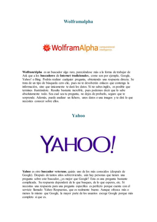 Wolframalpha
WolframAlpha es un buscador algo raro, pareciéndose más a la forma de trabajar de
Ask que a los buscadores de Internet tradicionales, como son por ejemplo, Google,
Yahoo! o Bing. Podrás realizar cualquier pregunta, obteniendo una respuesta directa. Se
trata de un tipo de búsqueda cero clic, pues no te devolverán enlaces que contenga la
información, sino que únicamente te dará los datos. Si no sabes inglés, es posible que
termines frustrándote. Resulta bastante increíble, pues podemos decir que lo sabe
absolutamente todo. Sea cual sea tu pregunta, no dejes de probarlo, seguro que te
sorprende. Además, puede analizar un fichero, unos datos o una imagen y te dirá lo que
necesites conocer sobre ellos.
Yahoo
Yahoo es otro buscador veterano, quizás uno de los más conocidos (después de
Google). Después de tantos años sobreviviendo, aún hay personas que tienen una
pregunta sobre este buscador, ¿es mejor que Google? Esta es una pregunta bastante
complicada. Su respuesta dependerá de lo que busques, de lo que esperes, etc. Si
necesitas una respuesta para una pregunta específica es perfecto porque cuenta con el
servicio llamado Yahoo Respuestas, que es realmente bueno. Aunque ofrezca más o
menos lo mismo que Google, la mayor parte de los usuarios escoge Google porque más
completo sí que es.
 