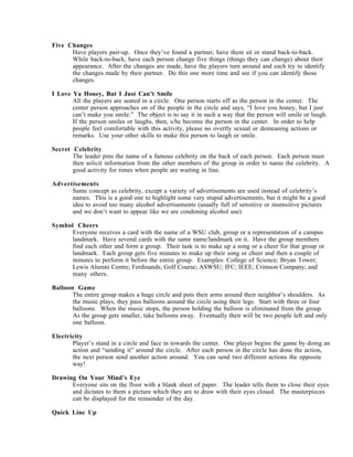 Five Changes
      Have players pair-up. Once they’ve found a partner, have them sit or stand back-to-back.
      While back-to-back, have each person change five things (things they can change) about their
      appearance. After the changes are made, have the players turn around and each try to identify
      the changes made by their partner. Do this one more time and see if you can identify those
      changes.

I Love Ya Honey, But I Just Can’t Smile
       All the players are seated in a circle. One person starts off as the person in the center. The
       center person approaches on of the people in the circle and says, “I love you honey, but I just
       can’t make you smile.” The object is to say it in such a way that the person will smile or laugh.
       If the person smiles or laughs, then, s/he become the person in the center. In order to help
       people feel comfortable with this activity, please no overtly sexual or demeaning actions or
       remarks. Use your other skills to make this person to laugh or smile.

Secret Celebrity
       The leader pins the name of a famous celebrity on the back of each person. Each person must
       then solicit information from the other members of the group in order to name the celebrity. A
       good activity for times when people are waiting in line.

Advertisements
      Same concept as celebrity, except a variety of advertisements are used instead of celebrity’s
      names. This is a good one to highlight some very stupid advertisements, but it might be a good
      idea to avoid too many alcohol advertisements (usually full of sensitive or insensitive pictures
      and we don’t want to appear like we are condoning alcohol use).

Symbol Cheers
      Everyone receives a card with the name of a WSU club, group or a representation of a campus
      landmark. Have several cards with the same name/landmark on it. Have the group members
      find each other and form a group. Their task is to make up a song or a cheer for that group or
      landmark. Each group gets five minutes to make up their song or cheer and then a couple of
      minutes to perform it before the entire group. Examples: College of Science; Bryan Tower;
      Lewis Alumni Centre; Ferdinands; Golf Course; ASWSU; IFC; IEEE; Crimson Company; and
      many others.

Balloon Game
       The entire group makes a huge circle and puts their arms around their neighbor’s shoulders. As
       the music plays, they pass balloons around the circle using their legs. Start with three or four
       balloons. When the music stops, the person holding the balloon is eliminated from the group.
       As the group gets smaller, take balloons away. Eventually their will be two people left and only
       one balloon.

Electricity
       Player’s stand in a circle and face in towards the center. One player begins the game by doing an
       action and “sending it” around the circle. After each person in the circle has done the action,
       the next person send another action around. You can send two different actions the opposite
       way!

Drawing On Your Mind’s Eye
      Everyone sits on the floor with a blank sheet of paper. The leader tells them to close their eyes
      and dictates to them a picture which they are to draw with their eyes closed. The masterpieces
      can be displayed for the remainder of the day.

Quick Line Up
 