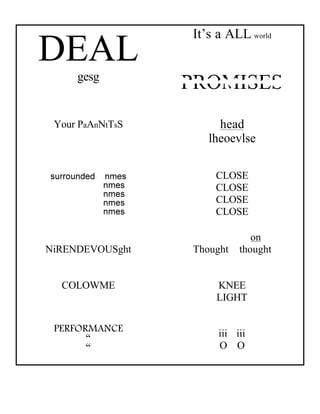 It’s a ALL world
DEAL
     gesg
                  PROMISES
 Your PaAnNtTsS        head
                     lheoevlse

                      CLOSE
                      CLOSE
                      CLOSE
                      CLOSE

                               on
NiRENDEVOUSght    Thought   thought


  COLOWME             KNEE
                      LIGHT

 PERFORMANCE
       “               iii iii
       “               O O
 