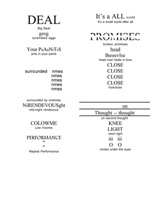 It’s a ALL world
 DEAL  Big Deal
                          It’s a small world after all


        gesg
    scrambled eggs       PROMISES
                              broken promises
 Your PaAnNtTsS                  head
   ants in your pants
                               lheoevlse
                           head over heels in love
                                 CLOSE
                                 CLOSE
                                 CLOSE
                                 CLOSE
                                  foreclose



 surrounded by enemies
NiRENDEVOUSght                        on
  mid-night rendevous
                         Thought -- thought
                            on second thought
   COLOWME                       KNEE
      Low Income
                                 LIGHT
                                  neon light
 PERFORMANCE                      iii iii
       “
       “                          O O
                           circles under the eyes
  Repeat Performance
 