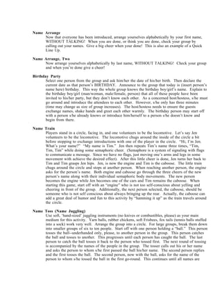 Name Arrange
     Now that everyone has been introduced, arrange yourselves alphabetically by your first name,
     WITHOUT TALKING! When you are done, or think you are done, check your group by
     calling out your names. Give a big cheer when your done! This is also an example of a Quick
     Line Up.

Name Arrange, Two
     Now arrange yourselves alphabetically by last name, WITHOUT TALKING! Check your group
     and when you’re done give a cheer!

Birthday Party
       Select one person from the group and ask him/her the date of his/her birth. Then declare the
       current date as that person’s BIRTHDAY. Announce to the group that today is (insert person’s
       name here) birthday. This way the whole group knows the birthday boy/girl’s name. Explain to
       the birthday boy/girl (man/woman, male/female, person) that all of these people have been
       invited to his/her party, but they don’t know each other. As a concerned host/hostess, s/he must
       go around and introduce the attendees to each other. However, s/he only has three minutes
       (time may change as size of group increases). The host/hostess needs to ensure the guests
       exchange names, shake hands and greet each other warmly. The birthday person may start off
       with a person s/he already knows or introduce him/herself to a person s/he doesn’t know and
       begin from there.

Name Train
     Players stand in a circle, facing in, and one volunteers to be the locomotive. Let’s say Jen
     volunteers to be the locomotive. The locomotive chugs around the inside of the circle a bit
     before stopping to exchange introductions with one of the player in the circle. “Hi, I’m Jen.
     What’s your name?” “My name is Tim.” Jen then repeats Tim’s name three times, “Tim,
     Tim, Tim” while doing some semaphoric cheer. (Semaphore is a system of signaling with flags
     to communicate a message. Since we have no flags, just moving one’s arms and legs in some
     movement with achieve the desired effect). After this little cheer is done, Jen turns her back to
     Tim and Tim grasps Jen hips. Jen, is now the engine and Tim is the caboose. The little train
     chugs around the circle and stops at another person. When reaching another person, the engine
     asks for the person’s name. Both engine and caboose go through the three cheers of the new
     person’s name along with their individual semaphoric body movements. The new person
     becomes the engine while Jen becomes one of the cars and Tim remains the caboose. When
     starting this game, start off with an “engine” who is not too self-conscious about yelling and
     cheering in front of the group. Additionally, the next person selected, the caboose, should be
     someone who is not self conscious about always bringing up the rear. Actually, the caboose can
     add a great deal of humor and fun to this activity by “hamming it up” as the train travels around
     the circle.

Name Toss (Name Juggling)
     Use soft, ‘hand-sized’ juggling instruments (no knives or combustibles, please) as your main
     medium for this activity. Yarn balls, rubber chickens, soft Frisbees, fox tails (tennis balls stuffed
     into a sock) work very well. Arrange the group into a circle. For large groups, break them down
     into smaller groups of six to ten people. Start off with one person holding a “ball.” This person
     tosses the ball--underhanded only, please, to another person in the group. This person catches
     the ball and tosses to another. This progresses until each person has caught the ball. The last
     person to catch the ball tosses it back to the person who tossed first. The next round of tossing
     is accompanied by the names of the people in the group. The tosser calls out his or her name
     and asks the person to whom s/he first passed the ball his/her name. The second person replies
     and the first tosses the ball. The second person, now with the ball, asks for the name of the
     person to whom s/he tossed the ball in the first go-round. This continues until all names are
 