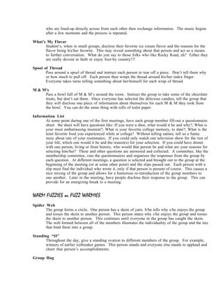 who are lined-up directly across from each other then exchange information. The music begins
       after a few moments and the process is repeated.

What’s My Flavor
      Student’s, when in small groups, disclose their favorite ice cream flavor and the reasons for the
      flavor being his/her favorite. This may reveal something about that person and act as a means
      to further conversation. What do you say to those folks who like Rocky Road, eh? Either they
      are really devout in faith or enjoy four-by country!?!

Spool of Thread
       Pass around a spool of thread and instruct each person to tear off a piece. Don’t tell them why
       or how much to pull off. Each person then wraps the thread around his/her index finger.
       Everyone takes turns telling something about her/himself for each wrap of thread.

M & M’s
     Pass a bowl full of M & M’s around the room. Instruct the group to take some of the chocolate
     treats, but don’t eat them. Once everyone has selected the delicious candies, tell the group that
     they will disclose one piece of information about themselves for each M & M they took from
     the bowl. You can do the same thing with rolls of toilet paper.

Information List
      At some point during one of the first meetings, have each group member fill-out a questionnaire
      sheet. the sheet will have questions like: If you were a shoe, what would it be and why?; What is
      your most embarrassing moment?; What is your favorite college memory, to date?; What is the
      least favorite food you experienced while at college? Without telling names, tell us a funny
      story about one of your roommates; If you could only watch one television show for the rest of
      your life, which one would it be and the reason(s) for your selection. If you could have dinner
      with one person, living or from history, who would that person be and what are your reasons for
      selecting him/her? These and other questions are answered and collected. A committee, like the
      membership committee, cuts the questionnaires and organizes the responses from the group by
      each question. At different meetings, a question is selected and brought out to the group at the
      beginning of the meeting (or at some other point) and the slips passed out. Each person with a
      slip must find the individual who wrote it, only if that person is present of course. This causes a
      nice mixing of the group and allows for a humorous re-introduction of the group members to
      one another. Later in the meeting, have people disclose their response to the group. This can
      provide for an energizing break to a meeting.


WARM FUZZIES or FUZZ WARMIES
Spider Web
       The group forms a circle. One person has a skein of yarn. S/he tells why s/he enjoys the group
       and tosses the skein to another person. This person states why s/he enjoys the group and tosses
       the skein to another person. This continues until everyone in the group has caught the skein.
       The web formed between all of the members illustrates the individuality of the group and the ties
       that bind them into a group.

Standing “O”
       Throughout the day, give a standing ovation to different members of the group. For example,
       winners of earlier icebreaker games. This person stands and everyone else stands to applaud and
       cheer that person’s accomplishments.

Group Hug
 