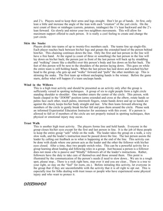 and 2’s. Players need to keep their arms and legs straight. Don’t let go of hands. At first, only
        lean a little and increase the angle of the lean with each “creation” of the yurt circle. On the
        next count of three or rutabagas (carrots, potatoes, rutabagas) the 1’s lean backward and the 2’s
        lean forward. Go slowly and mirror your two neighbors movements. This will allow for
        maximum support offered to each person. It is really a cool feeling to create and change the
        yurt circle.

Skin the Snake
      Players divide into teams of up to twenty-five members each. The teams line up single-file.
      Each player reaches back between his/her legs and grasps the extended hand of the person behind
      him/her. This chaining continues down the line. Only the first and last person in the line will
      have a free hand. At the signal (a count of three or something) the last person in the line will
      lay down on his/her back; the person just in front of the last person will back up by straddling
      and “walking” (more like a shuffle) over this person’s body and lies down on his/her back. The
      feet of this person will be next to the shoulders of the person laying down. This goes on while
      the entire team is still holding hands. When the last person has laid down and touched his/her
      head to the group, s/he gets up and “walks” forward and “pulls” the other members up. This is
      skinning the snake. The first team up without unclasping hands is the winner. Before the game
      starts, define what will happen if a team unclasps hands.

Wind in the Willows
      This is a high trust activity and should be presented as an activity only after the group is
      sufficiently versed in spotting techniques. A group of six to eight people form a tight circle
      standing shoulder to shoulder. One member enters the center of the circle. This person, with
      hands clasped in the “ZOOM” position (arms extended and cross at the elbow, rotate hands so
      palms face each other, touch palms, intermesh fingers, rotate hands down and up so hands are
      against the chest), keeps his/her body straight and taut. S/he then leans forward allowing the
      members of the circle to gently break his/her fall and pass them around the circle. Please seek
      an informed Experiential Education Instructor for assistance with this event. If a person is
      allowed to fall or if members of the circle are not properly trained in spotting techniques, then
      physical or emotional injury may occur.

Trust Walk
      This is another high trust activity. The players forma line and hold hands. Everyone in the
      group closes his/her eyes except for the first and last person in line. It is the job of these people
      to keep the entire group “safe” while on the walk. The leader takes the group on a walk, a very
      slow walk, and the leader’s instruction must be passed down the line. The last person assists the
      leader by calling out feedback as to what is happening at the end of the line. This activity can
      be done with dyads where one person acts as the leader and the other the follower with his/her
      eyes closed. After a time, they two people switch roles. This can be a powerful activity for a
      group learning about leading and following roles in a group. Just because a person is a follower
      does not mean s/he is passive and “blindly” followers all of the leader’s instructions. Rather,
      followers have the duty to take care of themselves and those around them. This point is
      illustrated by the communication of the person’s needs (I need to slow down... We are in a rough
      spot, please stop... There is a rock right here, step over it and you are clear... There is a tree to
      your right, so stay on the “feel” for roots, etc.). Before initiating this activity, let everyone in
      the group that if they are uncomfortable with the activity that it is all right to opt out. This is
      especially true for folks dealing with trust issues or people who have experienced some physical
      injury and who want to protect it.


ENTERTAINMENT
 