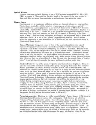 Symbol Cheers
      Everyone receives a card with the name of one of WSU’s student groups (ASWSU, RHA, IFC,
      ΠΒΚ) written on it. They must find the other people in the group with the same symbol on
      their card. Τhis new group then must make up and perform a cheer about that group.

Theater Sports
      This is a great way to break down inhibitions without any chemical substances... only pure fun.
      Theater Sports is actually a title for a variety of games, group activities, mimes, and old
      fashioned silliness. A concept common to just about all theater sports is “FREEZE.” Freeze is
      called out by a member of the audience who wants to stop the action s/he can take the place of a
      person acting in the “scene.” Explain this to the group and encourage them to employ a freeze
      when they have a great idea, someone has been “on” for awhile, or the energy of the scene
      begins to wain. Unless one of the participants is training for the professional stage, a person will
      appreciate a freeze. It is sort of like “tagging” in professional wrestling. It gives another
      person the opportunity to make a complete fool of him/herself and have a great time doing it.
      Examples of theater sports...

       Human Machine: One person comes in front of the group and performs some type of
       mechanical “operation” or movement. Included sound effects with the movement. The
       “operation” needs to have some type of beginning and end to the movement. The end of the
       “operation” allows for the next person to come up and perform another “operation” that feeds
       off of the first operations end movement, but is different in its nature. This allows for a third
       person to add onto the machine. Let people add on at their leisure and without directing. This
       spontaneous creation is really a marvel to watch grow. Video tape the process for great view fun
       later. However, there can be great benefit to show this tape when the group is facing a “creative
       crisis.” It can help them to remember the energy and team-work of an earlier time.

       Emotional Chores: Out of the group, two people select themselves as the players. These two
       leave the room or the immediate vicinity of the group. The group then selects three chore for
       the two “performers” to act out. But they also come up with a list of three emotions. The
       performers are called back to the group and told they will be acting out some different household
       chores before the group. Have one person call out one of the chores and allow the two to begin
       acting out the chore. After a couple of moments, have another person call out one of the
       emotions. Watch with great hilarity as the two performers act out common chores with a twist.
       Examples of chores: dishwashing, clothes washing, washing windows, doggie doo-doo scooping,
       hanging a picture, taking out the trash, painting a wall, scrubbing the tub or toilet, sewing
       clothes, dusting, putting the groceries away, vacuuming, making the bed, moving furniture,
       sweeping the stairs or floor, raking the leaves, and others. Types of emotions you can match
       with these chores are: happiness, sadness, remorse, guilt, melancholy, apathy, love, distain,
       loathing, joy, excitement, lustful, disgust, jovial, sympathy, mourning, and others. NOTE: when
       pairing the chore and emotion, seek to achieve the greatest possible contrast. An example of
       this would be do direct a person to act out the task of scooping doggie doo with exaltation. It is
       the contrast that will provide the greatest humor to this activity.

       Poetry Interpretation: The scene is a coffee house in Seattle’s Pioneer Square. A full house is
       drinking coffee and listening to various folks recite poetry. With the scene set, select four
       “volunteers” to participate in this activity. One will become the poet, one the interpreter and
       the other two (don’t tell them yet) will become interpretive dancers. Inform the poet, away
       form the interpreter, that s/he will recite poetry for the group. However, the poet is from the
       land of Gibberish and, therefore, needs an interpreter to translate the poetry into English. The
       poet begins to recite his/her poetry to the group. (Make sure it is total gibberish). After a bit,
       stop the poetry, apologize to the group for the lack of an interpreter. Bring out the interpreter
       and inform him/her that his/her task is to translate the poetry into English. Allow for the
 