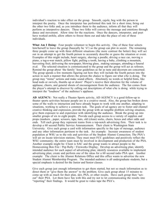 individual’s reaction to take effect on the group. Smooth, cajole, beg with the person to
interpret the poetry. Once the interpreter has performed this task for a short time, bring out
the other two folks and, as you introduce them to the audience, inform all that they will
perform as interpretive dancers. These two folks will convey the message and emotions through
dance and movement. Allow time for the reactions. Once the dancers, interpreter, and poet
have worked awhile, allow others to freeze them out and take the place of one of these
individuals.

What Am I Doing: Four people volunteer to begin this activity. One of these four selects
him/herself to leave the group (basically be ‘it’) so the group can plot in secret. The remaining
three people come up with three different situations (the more contrast the better) they will act
out in an attempt to get the fourth person to accurately describe or guess the situation or event.
Examples of this might include, heart surgery, shaving a poodle, driving a race car, moving a
piano, a tug-o-war match, pillow fight, pulling a tooth, having a baby, climbing a mountain,
harvesting fruit, delivering the newspaper, blowing glass, .making sausages, attending a funeral
et.al. The selected situation is communicated to the group and the group will act as referees.
Remind the group about ‘the family’ hour guidelines as far as taste and decorum are concerned.
The group spends a few moments figuring out how they will include the fourth person into the
action in such a manner that allows the person the chance to figure out what s/he is doing. The
group may “mime” actions and make sound effects. Absolutely no words or helpful hints, like
head nods or swivels, thumbs up or down! Player’s receive their direction for the volume of
applause, cheers, and general shouts of encouragement from the audience. The fun comes from
the player’s attempt to discover by calling out descriptions of what s/he is doing while trying to
interpret the “loudness” of the audience’s applause.

AD AGENCY: Not really a Theater Sports activity, AD AGENCY is a good follow-up to
theater sports activities because people are in a creative mood.. Also, the group has broken down
some of the walls to interaction and have already begun to work with one another, adapting to
situations, working to achieve a common task. The goals of ad agency are to foster and channel
creative thinking and expression, provide the group with an tangible problem solving situation,
give them exposure to and experience with identifying the audience. Break the group up into
smaller groups of six to eight people. Provide each group access to a variety of supplies and
props (markers , paper, scissors, tape, hats, old (clean) socks, chairs, boxes and other odds and
ends. Tell each group they represent teams from a top-notch advertising firm. Their task is to
develop a 60 second Public Service Announcement. Their client is Washington State
University. Give each group a card with information specific to the type of message, audience
and any other information pertinent to the task. An example: Increase awareness of student
population at WSU as to the role and activities of the Student Alumni Connection; The PSA’s
will air on locate television stations; They must meet FCC guidelines and positively reflect the
WSU community; the entire team must be involved in development and production of the PSA.
Another example might be: Client is SAC and the group wants to attract people to the
Homecoming Bon Fire / Pep Rally / Fireworks Display; Develop an advertising plan; identify
intended audience for each aspect of advertising plan; identify resources available to implement
advertising plan; create and perform one of the ideas for a 60 second radio PSA spot. Another
example: The client is the Alumni Relations Office and this office wants to advertise the new
Student Alumni Membership Program. The intended audience is all undergraduate students, but a
special emphasis is desired for the Junior and Senior classes.

Give each group just enough information to get them started, but not so much information as to
direct them or “give them the answer” to the problem. Give each group about 15 minutes to
come up with as much for their plan, skit, PSA, or other results. Have each group then “act-
out” their PSA. Let them have fun with this and try not to let communicating the results into
“reporting” their findings. It would be great to video tape the PSA’s.
 