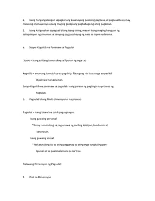 2. Isang Pangangailangan sapagkat ang kasanayang pakikinig,pagbasa, at pagsasalita ay may 
malaking impluwensya upang maging ganap ang pagbabago ng ating pagkatao. 
3. Isang Kaligayahan sapagkat bilang isang sining, maaari itong maging hanguan ng 
satispaksyon ng sinuman sa kanyang pagpapahayag ng nasa sa isip o nadarama. 
a. Sosyo- Kognitib na Pananaw sa Pagsulat 
Sosyo – isang salitang tumutukoy sa lipunan ng mga tao 
Kognitib – anumang tumutukoy sa pag-iisip. Nauugnay rin ito sa mga emperikal 
O paktwal na kaalaman. 
Sosyo-Kognitib na pananaw sa pagsulat- isang paraan ng pagtingin sa proseso ng 
Pagsulat. 
b. Pagsulat bilang Multi-dimensyunal na proseso 
Pagsulat – isang biswal na pakikipag-ugnayan. 
Isang gawaing personal 
*Ito ay tumutulong sa pag-unawa ng sariling kaisipan,damdamin at 
karanasan. 
Isang gawaing sosyal. 
* Nakatutulong ito sa ating pagganap sa ating mga tungkuling pan-lipunan 
at sa pakikisalamuha sa isa’t isa. 
Dalawang Dimensyon ng Pagsulat: 
1. Oral na Dimensyon 
 