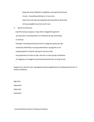 -kapag ang isang indibidwal ay nagbabasa ng isang tekstong iyong 
isinulat , masasabing nakikinig na rin sya sa iyo. 
-isang manunulat nga ang nagsabing ang isang akda ay ekstensyon 
lamang ng pagkatao ng manunulat niyon. 
2. Biswal na Dimensyon 
-ang dimensyong nauugnay sa mga salita o lenggwaheng ginamit 
ng isang awtor sa kanyang teksto na inilalantad ng mga nakalimbag 
na simbulo. 
-kailangan maisaalang-alang ang tuntunin sa pagsulat,upang ang mga 
simbulong nakalimbag na syang pinakamidyum ng pagsulat ay ma-maging 
epektib at makamit ang layunin ng manunulat. 
-ang mga biswal na imahe ay mga istimulus sa mata ng mga mambabasa 
at magiging susi sa paggana ng kanilang komprehensyon sa ating isinulat. 
Kaugnay nito, pansinin natin ang paghahambing at pagkokontrast sa dalawang dimension na 
halaw kay Badayos; 
Mga Salik 
Pagsasalita 
Pagsusulat 
Sikolohikal 
-may kontekstong sosyal at harapang interaksyon. 
 