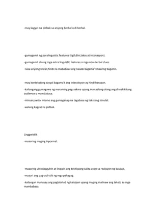 -may kagyat na pidbak sa anyong berbal o di berbal. 
-gumagamit ng paralinguistic features (tigil,diin,lakas at intonasyon). 
-gumagamit din ng mga extra linguistic features o mga non-berbal clues. 
-nasa anyong linear,hindi na mababawi ang nasabi bagama’t maaring baguhin. 
-may kontekstong sosyal bagama’t ang interaksyon ay hindi harapan. 
-kailangang gumagawa ng maraming pag-aakma upang maisaalang-alang ang di-nakikitang 
audience o mambabasa. 
-minsan,awtor mismo ang gumaganap na tagabasa ng tekstong isinulat. 
-walang kagyat na pidbak. 
Linggwistik 
-maaaring maging inpormal. 
-maaaring ulitin,baguhin at linawin ang binitiwang salita ayon sa reaksyon ng kausap. 
-maaari ang pag-uuli-ulit ng mga pahayag. 
-kailangan mahusay ang paglalahad ng kaisipan upang maging malinaw ang teksto sa mga 
mambabasa. 
 