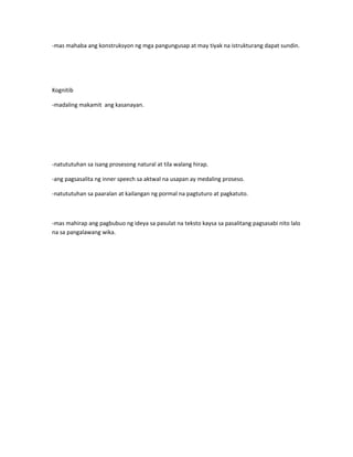 -mas mahaba ang konstruksyon ng mga pangungusap at may tiyak na istrukturang dapat sundin. 
Kognitib 
-madaling makamit ang kasanayan. 
-natututuhan sa isang prosesong natural at tila walang hirap. 
-ang pagsasalita ng inner speech sa aktwal na usapan ay medaling proseso. 
-natututuhan sa paaralan at kailangan ng pormal na pagtuturo at pagkatuto. 
-mas mahirap ang pagbubuo ng ideya sa pasulat na teksto kaysa sa pasalitang pagsasabi nito lalo 
na sa pangalawang wika. 
 