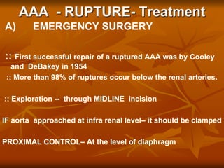 AAA - RUPTURE- Treatment
A) EMERGENCY SURGERY
:: First successful repair of a ruptured AAA was by Cooley
and DeBakey in 1954
:: More than 98% of ruptures occur below the renal arteries.
:: Exploration -- through MIDLINE incision
IF aorta approached at infra renal level– it should be clamped
PROXIMAL CONTROL– At the level of diaphragm
 