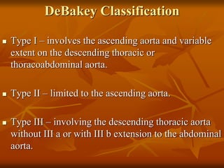 DeBakey Classification
 Type I – involves the ascending aorta and variable
extent on the descending thoracic or
thoracoabdominal aorta.
 Type II – limited to the ascending aorta.
 Type III – involving the descending thoracic aorta
without III a or with III b extension to the abdominal
aorta.
 