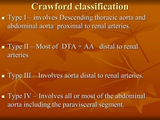 Crawford classification
 Type I – involves Descending thoracic aorta and
abdominal aorta proximal to renal arteries.
 Type II – Most of DTA + AA distal to renal
arteries
 Type III – Involves aorta distal to renal arteries.
 Type IV – Involves all or most of the abdominal
aorta including the paravisceral segment.
 