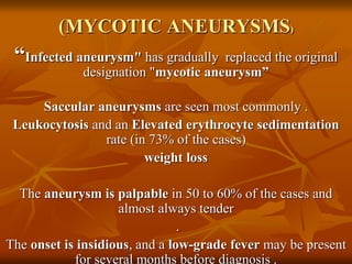 (MYCOTIC ANEURYSMS)
“Infected aneurysm" has gradually replaced the original
designation "mycotic aneurysm”
Saccular aneurysms are seen most commonly .
Leukocytosis and an Elevated erythrocyte sedimentation
rate (in 73% of the cases)
weight loss
The aneurysm is palpable in 50 to 60% of the cases and
almost always tender
.
The onset is insidious, and a low-grade fever may be present
for several months before diagnosis .
 