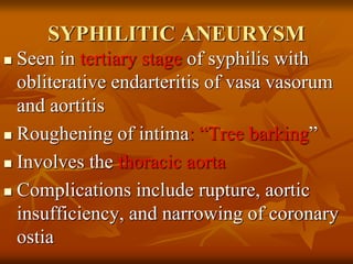 SYPHILITIC ANEURYSM
 Seen in tertiary stage of syphilis with
obliterative endarteritis of vasa vasorum
and aortitis
 Roughening of intima: “Tree barking”
 Involves the thoracic aorta
 Complications include rupture, aortic
insufficiency, and narrowing of coronary
ostia
 