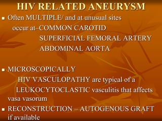 HIV RELATED ANEURYSM
 Often MULTIPLE/ and at unusual sites
occur at–COMMON CAROTID
SUPERFICIAL FEMORAL ARTERY
ABDOMINAL AORTA
 MICROSCOPICALLY
HIV VASCULOPATHY are typical of a
LEUKOCYTOCLASTIC vasculitis that affects
vasa vasorum
 RECONSTRUCTION – AUTOGENOUS GRAFT
if available
 