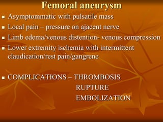 Femoral aneurysm
 Asymptommatic with pulsatile mass
 Local pain – pressure on ajacent nerve
 Limb edema/venous distention- venous compression
 Lower extremity ischemia with intermittent
claudication/rest pain/gangrene
 COMPLICATIONS – THROMBOSIS
RUPTURE
EMBOLIZATION
 