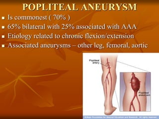 POPLITEAL ANEURYSM
 Is commonest ( 70% )
 65% bilateral with 25% associated with AAA
 Etiology related to chronic flexion/extension
 Associated aneurysms – other leg, femoral, aortic
 