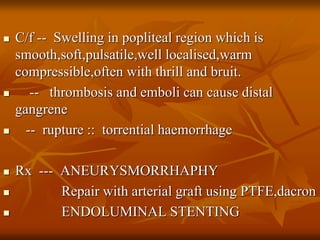  C/f -- Swelling in popliteal region which is
smooth,soft,pulsatile,well localised,warm
compressible,often with thrill and bruit.
 -- thrombosis and emboli can cause distal
gangrene
 -- rupture :: torrential haemorrhage
 Rx --- ANEURYSMORRHAPHY
 Repair with arterial graft using PTFE,dacron
 ENDOLUMINAL STENTING
 