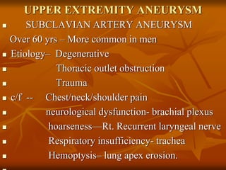 UPPER EXTREMITY ANEURYSM
 SUBCLAVIAN ARTERY ANEURYSM
Over 60 yrs – More common in men
 Etiology– Degenerative
 Thoracic outlet obstruction
 Trauma
 c/f -- Chest/neck/shoulder pain
 neurological dysfunction- brachial plexus
 hoarseness—Rt. Recurrent laryngeal nerve
 Respiratory insufficiency- trachea
 Hemoptysis– lung apex erosion.
 