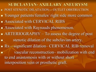 SUBCLAVIAN- AXILLARY ANEURYSM
 POST STENOTIC DILATATION--- OUTLET OBSTRUCTION
 Younger patients/females/ right side more common
 Associated with CERVICAL RIBS
 Associated with Raynauds phenomenon.
 ARTERIOGRAPHY – To assess the degree of post
 stenotic dilation of the subclavian artery.
 Rx—significant dilation– CERVICAL RIB removal
 vascular reconstruction– mobilization with end
to end anastomosis with or without short
interposition vein or prosthetic graft.
 
