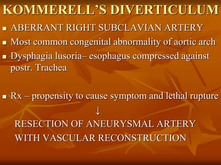 KOMMERELL’S DIVERTICULUM
 ABERRANT RIGHT SUBCLAVIAN ARTERY
 Most common congenital abnormality of aortic arch
 Dysphagia lusoria– esophagus compressed against
postr. Trachea
 Rx – propensity to cause symptom and lethal rupture
↓
RESECTION OF ANEURYSMAL ARTERY
WITH VASCULAR RECONSTRUCTION
 