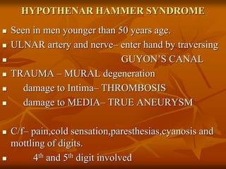 HYPOTHENAR HAMMER SYNDROME
 Seen in men younger than 50 years age.
 ULNAR artery and nerve– enter hand by traversing
 GUYON’S CANAL
 TRAUMA – MURAL degeneration
 damage to Intima– THROMBOSIS
 damage to MEDIA– TRUE ANEURYSM
 C/f– pain,cold sensation,paresthesias,cyanosis and
mottling of digits.
 4th and 5th digit involved
 