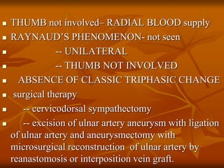  THUMB not involved– RADIAL BLOOD supply
 RAYNAUD’S PHENOMENON- not seen
 -- UNILATERAL
 -- THUMB NOT INVOLVED
 ABSENCE OF CLASSIC TRIPHASIC CHANGE
 surgical therapy
 -- cervicodorsal sympathectomy
 -- excision of ulnar artery aneurysm with ligation
of ulnar artery and aneurysmectomy with
microsurgical reconstruction of ulnar artery by
reanastomosis or interposition vein graft.
 