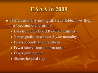 EAAA in 2009
 There are many new grafts available, now they
are ‘Second Generation’
 Data from EUROSTAR (4000+ patients)
 Newer grafts have better 3-year mortality
 Fewer secondary interventions
 Fewer conversions of open repair
 Fewer graft rupture
 Shorter hospital stay
Torella et. al. 2004
 