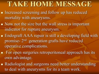 TAKE HOME MESSAGE
 Increased screening and follow up has reduced
mortality with aneurysms.
 Now not the size but the wall stress is important
indicator for rupture aneurysm.
 Endograft AAA repair is still a developing field with
promise- 2nd generation grafts have reduced
operative complications.
 For open surgeries retroperitoneal approach has its
own advantage.
 Radiologist and surgeons need better understanding
to deal with aneurysms for its a team work.
 