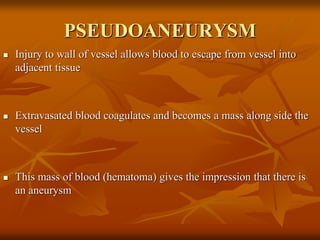 PSEUDOANEURYSM
 Injury to wall of vessel allows blood to escape from vessel into
adjacent tissue
 Extravasated blood coagulates and becomes a mass along side the
vessel
 This mass of blood (hematoma) gives the impression that there is
an aneurysm
 