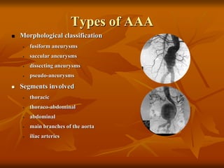 Types of AAA
 Morphological classification
• fusiform aneurysms
• saccular aneurysms
• dissecting aneurysms
• pseudo-aneurysms
 Segments involved
• thoracic
• thoraco-abdominal
• abdominal
• main branches of the aorta
• iliac arteries
 