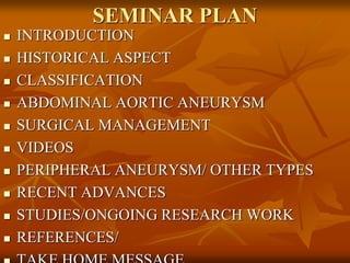 SEMINAR PLAN
 INTRODUCTION
 HISTORICAL ASPECT
 CLASSIFICATION
 ABDOMINAL AORTIC ANEURYSM
 SURGICAL MANAGEMENT
 VIDEOS
 PERIPHERAL ANEURYSM/ OTHER TYPES
 RECENT ADVANCES
 STUDIES/ONGOING RESEARCH WORK
 REFERENCES/
 