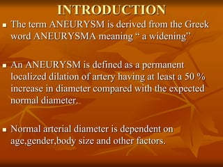INTRODUCTION
 The term ANEURYSM is derived from the Greek
word ANEURYSMA meaning “ a widening”
 An ANEURYSM is defined as a permanent
localized dilation of artery having at least a 50 %
increase in diameter compared with the expected
normal diameter.
 Normal arterial diameter is dependent on
age,gender,body size and other factors.
 