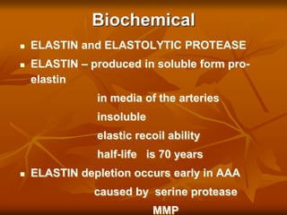 Biochemical
 ELASTIN and ELASTOLYTIC PROTEASE
 ELASTIN – produced in soluble form pro-
elastin
in media of the arteries
insoluble
elastic recoil ability
half-life is 70 years
 ELASTIN depletion occurs early in AAA
caused by serine protease
MMP
 