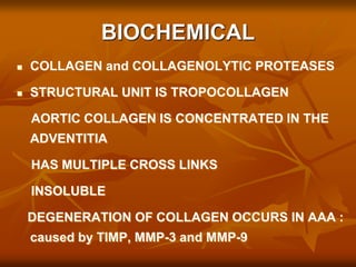 BIOCHEMICAL
 COLLAGEN and COLLAGENOLYTIC PROTEASES
 STRUCTURAL UNIT IS TROPOCOLLAGEN
AORTIC COLLAGEN IS CONCENTRATED IN THE
ADVENTITIA
HAS MULTIPLE CROSS LINKS
INSOLUBLE
DEGENERATION OF COLLAGEN OCCURS IN AAA :
caused by TIMP, MMP-3 and MMP-9
 