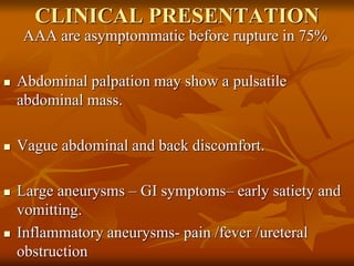 CLINICAL PRESENTATION
AAA are asymptommatic before rupture in 75%
 Abdominal palpation may show a pulsatile
abdominal mass.
 Vague abdominal and back discomfort.
 Large aneurysms – GI symptoms– early satiety and
vomitting.
 Inflammatory aneurysms- pain /fever /ureteral
obstruction
 