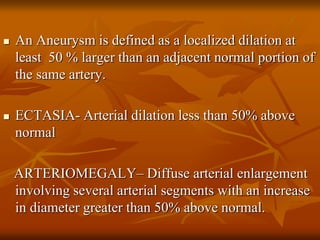  An Aneurysm is defined as a localized dilation at
least 50 % larger than an adjacent normal portion of
the same artery.
 ECTASIA- Arterial dilation less than 50% above
normal
ARTERIOMEGALY– Diffuse arterial enlargement
involving several arterial segments with an increase
in diameter greater than 50% above normal.
 
