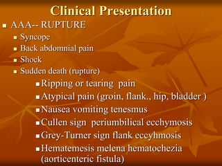 Clinical Presentation
 AAA-- RUPTURE
 Syncope
 Back abdomnial pain
 Shock
 Sudden death (rupture)
 Ripping or tearing pain
 Atypical pain (groin, flank., hip, bladder )
 Nausea vomiting tenesmus
 Cullen sign periumbilical ecchymosis
 Grey-Turner sign flank eccyhmosis
 Hematemesis melena hematochezia
(aorticenteric fistula)
 