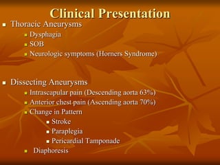 Clinical Presentation
 Thoracic Aneurysms
 Dysphagia
 SOB
 Neurologic symptoms (Horners Syndrome)
 Dissecting Aneurysms
 Intrascapular pain (Descending aorta 63%)
 Anterior chest pain (Ascending aorta 70%)
 Change in Pattern
 Stroke
 Paraplegia
 Pericardial Tamponade
 Diaphoresis
 