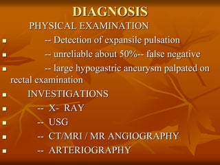 DIAGNOSIS
PHYSICAL EXAMINATION
 -- Detection of expansile pulsation
 -- unreliable about 50%-- false negative
 -- large hypogastric aneurysm palpated on
rectal examination
 INVESTIGATIONS
 -- X- RAY
 -- USG
 -- CT/MRI / MR ANGIOGRAPHY
 -- ARTERIOGRAPHY
 