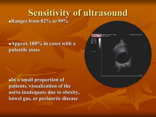 Sensitivity of ultrasound
Ranges from 82% to 99%
Approx 100% in cases with a
pulsatile mass
In a small proportion of
patients, visualization of the
aorta inadequate due to obesity,
bowel gas, or periaortic disease
Quill. Surg Clin North Am 1989;69:713-20.
 
