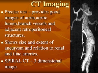 CT Imaging
 Precise test – provides good
images of aorta,aortic
lumen,branch vessels and
adjacent retroperitoneal
structures.
 Shows size and extent of
aneurysm and relation to renal
and iliac arteries.
 SPIRAL CT – 3 dimensional
image.
 