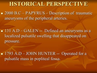 HSTORICAL PERSPECTIVE
 2000 B.C – PAPYRUS – Description of traumatic
aneurysms of the peripheral arteries.
 131 A.D – GALEN -- Defined an aneurysms as a
localized pulsatile swelling that disappeared on
pressure.
 1793 A.D – JOHN HUNTER -- Operated for a
pulsatile mass in popliteal fossa.
 