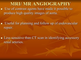 MRI/ MR ANGIOGRAPHY
 Use of contrast agents have made it possible to
produce high quality images of aorta.
 Useful for planning and follow up of endovascular
repair.
 Less sensitive than CT scan in identifying accessory
renal arteries.
 