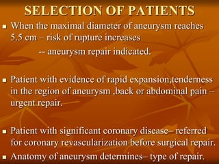 SELECTION OF PATIENTS
 When the maximal diameter of aneurysm reaches
5.5 cm – risk of rupture increases
-- aneurysm repair indicated.
 Patient with evidence of rapid expansion,tenderness
in the region of aneurysm ,back or abdominal pain –
urgent repair.
 Patient with significant coronary disease– referred
for coronary revascularization before surgical repair.
 Anatomy of aneurysm determines– type of repair.
 