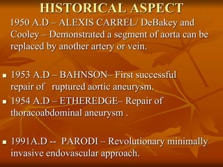 HISTORICAL ASPECT
1950 A.D – ALEXIS CARREL/ DeBakey and
Cooley – Demonstrated a segment of aorta can be
replaced by another artery or vein.
 1953 A.D – BAHNSON– First successful
repair of ruptured aortic aneurysm.
 1954 A.D – ETHEREDGE– Repair of
thoracoabdominal aneurysm .
 1991A.D -- PARODI – Revolutionary minimally
invasive endovascular approach.
 