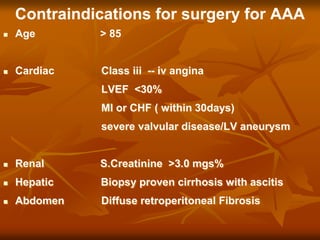 Contraindications for surgery for AAA
 Age > 85
 Cardiac Class iii -- iv angina
LVEF <30%
MI or CHF ( within 30days)
severe valvular disease/LV aneurysm
 Renal S.Creatinine >3.0 mgs%
 Hepatic Biopsy proven cirrhosis with ascitis
 Abdomen Diffuse retroperitoneal Fibrosis
 