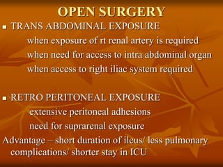 OPEN SURGERY
 TRANS ABDOMINAL EXPOSURE
when exposure of rt renal artery is required
when need for access to intra abdominal organ
when access to right iliac system required
 RETRO PERITONEAL EXPOSURE
extensive peritoneal adhesions
need for suprarenal exposure
Advantage – short duration of ileus/ less pulmonary
complications/ shorter stay in ICU
 