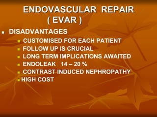 ENDOVASCULAR REPAIR
( EVAR )
 DISADVANTAGES
 CUSTOMISED FOR EACH PATIENT
 FOLLOW UP IS CRUCIAL
 LONG TERM IMPLICATIONS AWAITED
 ENDOLEAK 14 – 20 %
 CONTRAST INDUCED NEPHROPATHY
 HIGH COST
 
